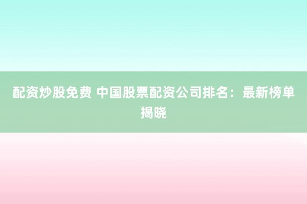 配资炒股免费 中国股票配资公司排名：最新榜单揭晓