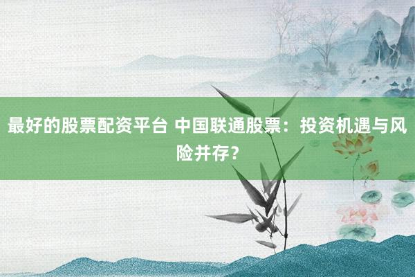 最好的股票配资平台 中国联通股票：投资机遇与风险并存？