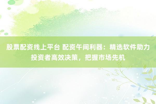 股票配资线上平台 配资午间利器：精选软件助力投资者高效决策，把握市场先机