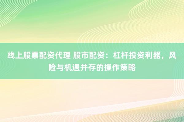 线上股票配资代理 股市配资：杠杆投资利器，风险与机遇并存的操作策略