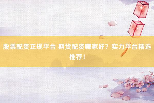 股票配资正规平台 期货配资哪家好？实力平台精选推荐！