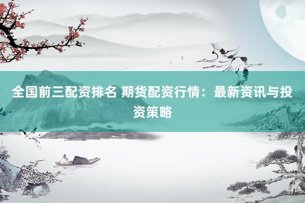 全国前三配资排名 期货配资行情：最新资讯与投资策略