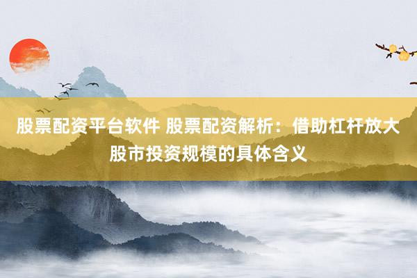 股票配资平台软件 股票配资解析：借助杠杆放大股市投资规模的具体含义