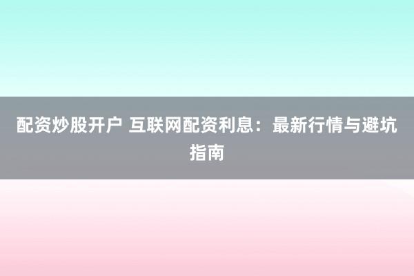 配资炒股开户 互联网配资利息：最新行情与避坑指南