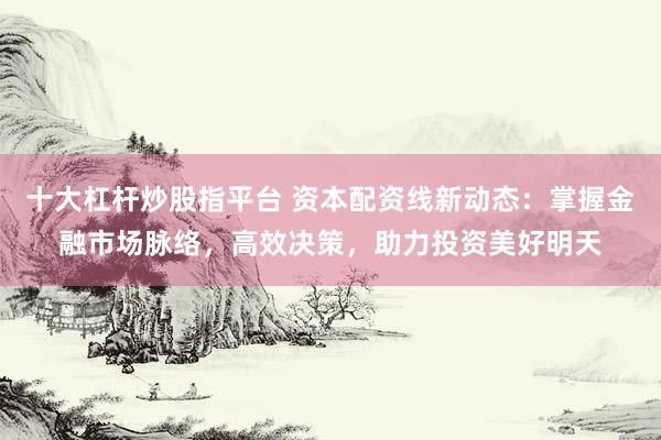 十大杠杆炒股指平台 资本配资线新动态：掌握金融市场脉络，高效决策，助力投资美好明天