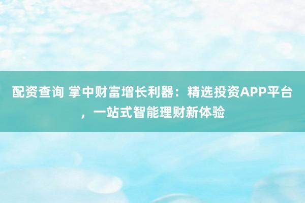 配资查询 掌中财富增长利器：精选投资APP平台，一站式智能理财新体验