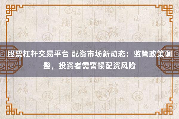 股票杠杆交易平台 配资市场新动态：监管政策调整，投资者需警惕配资风险