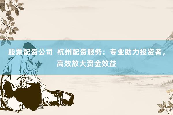 股票配资公司  杭州配资服务：专业助力投资者，高效放大资金效益