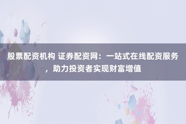 股票配资机构 证券配资网：一站式在线配资服务，助力投资者实现财富增值