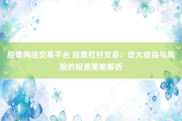 股票网络交易平台 股票杠杆交易：放大收益与风险的投资策略解析