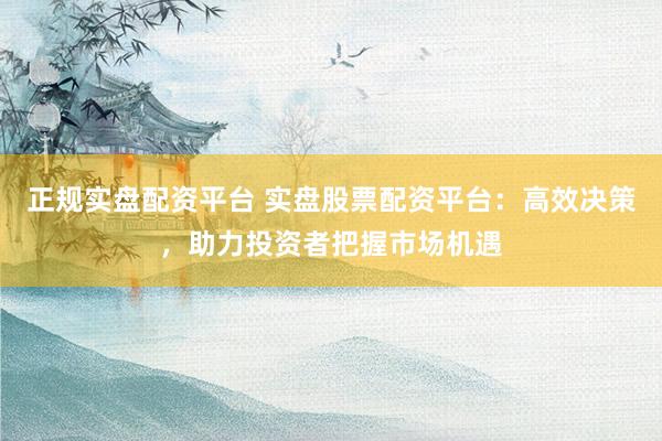 正规实盘配资平台 实盘股票配资平台：高效决策，助力投资者把握市场机遇