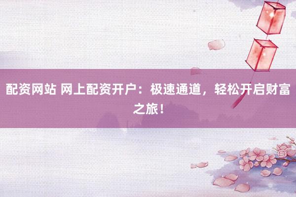 配资网站 网上配资开户：极速通道，轻松开启财富之旅！
