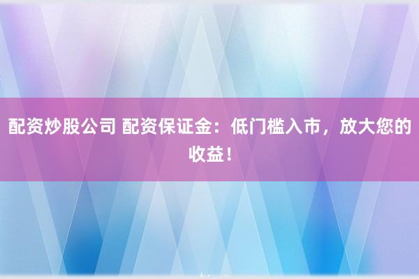 配资炒股公司 配资保证金：低门槛入市，放大您的收益！