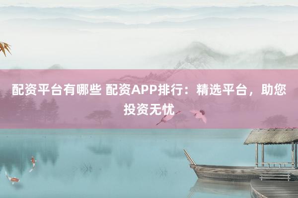 配资平台有哪些 配资APP排行：精选平台，助您投资无忧