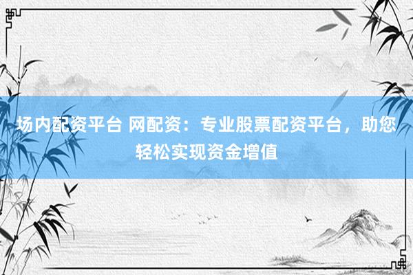 场内配资平台 网配资：专业股票配资平台，助您轻松实现资金增值