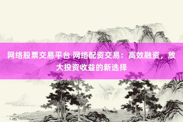 网络股票交易平台 网络配资交易：高效融资，放大投资收益的新选择