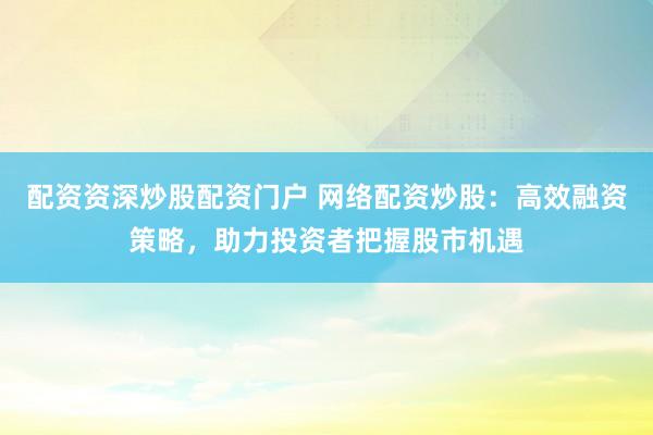 配资资深炒股配资门户 网络配资炒股：高效融资策略，助力投资者把握股市机遇