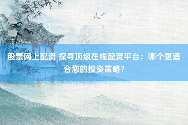 股票网上配资 探寻顶级在线配资平台：哪个更适合您的投资策略？