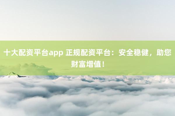十大配资平台app 正规配资平台：安全稳健，助您财富增值！