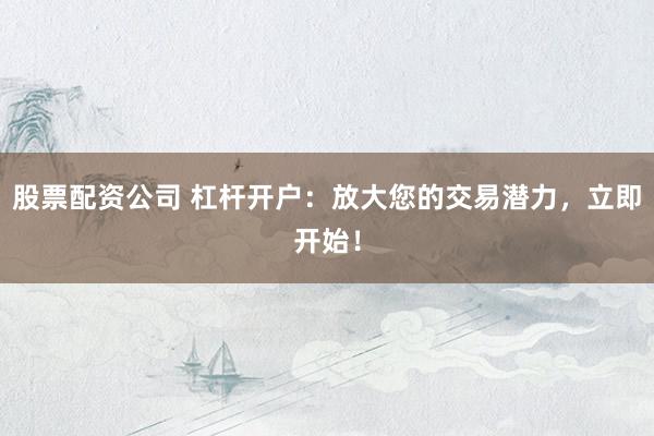 股票配资公司 杠杆开户：放大您的交易潜力，立即开始！