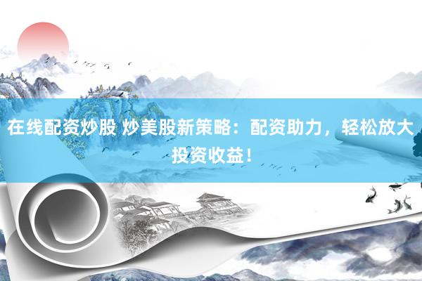 在线配资炒股 炒美股新策略：配资助力，轻松放大投资收益！