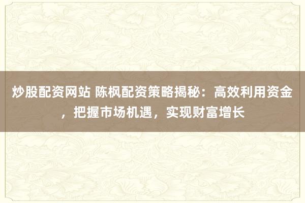 炒股配资网站 陈枫配资策略揭秘：高效利用资金，把握市场机遇，实现财富增长