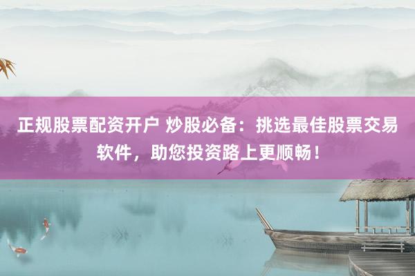 正规股票配资开户 炒股必备：挑选最佳股票交易软件，助您投资路上更顺畅！