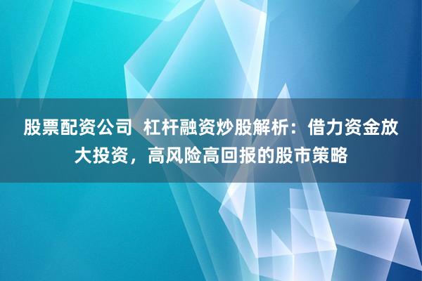 股票配资公司  杠杆融资炒股解析：借力资金放大投资，高风险高回报的股市策略