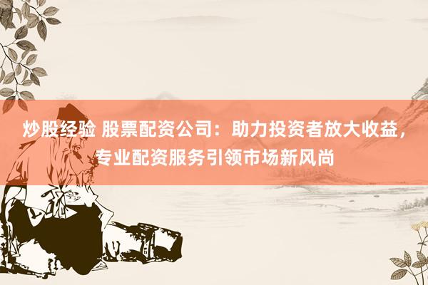 炒股经验 股票配资公司：助力投资者放大收益，专业配资服务引领市场新风尚