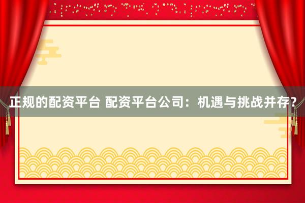 正规的配资平台 配资平台公司：机遇与挑战并存？