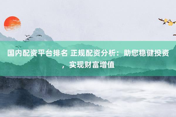 国内配资平台排名 正规配资分析：助您稳健投资，实现财富增值