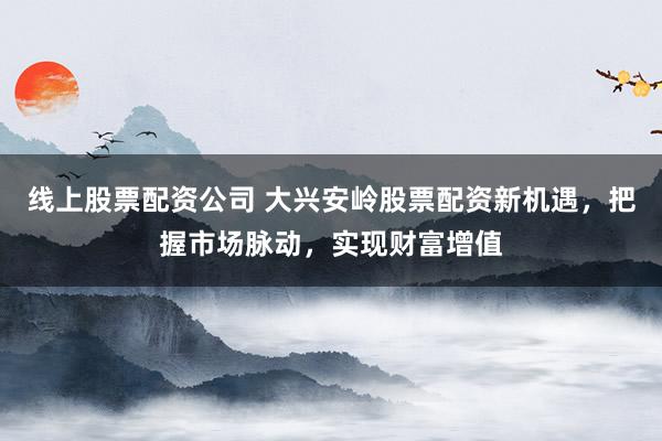 线上股票配资公司 大兴安岭股票配资新机遇，把握市场脉动，实现财富增值