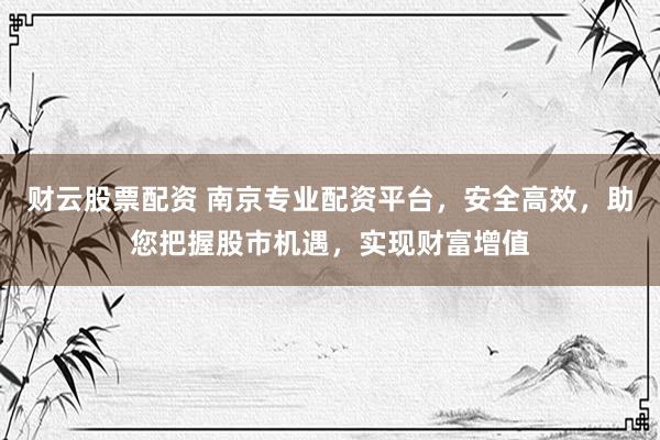 财云股票配资 南京专业配资平台，安全高效，助您把握股市机遇，实现财富增值