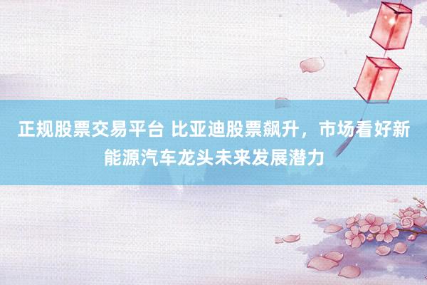 正规股票交易平台 比亚迪股票飙升，市场看好新能源汽车龙头未来发展潜力