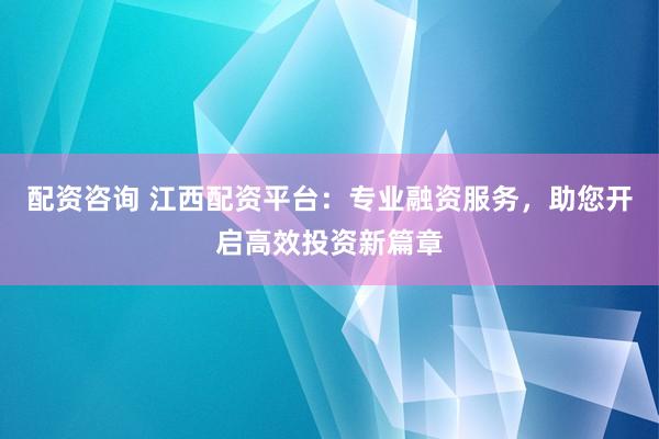配资咨询 江西配资平台：专业融资服务，助您开启高效投资新篇章
