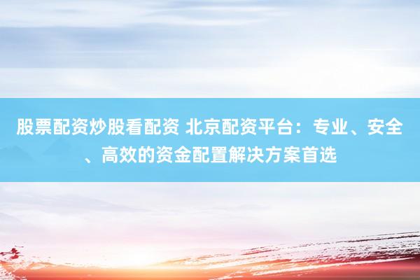 股票配资炒股看配资 北京配资平台：专业、安全、高效的资金配置解决方案首选