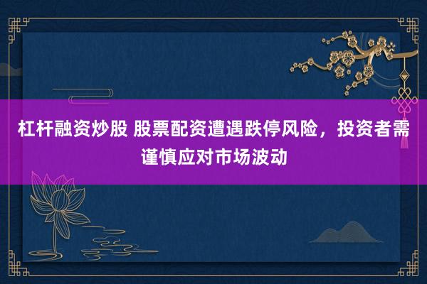 杠杆融资炒股 股票配资遭遇跌停风险，投资者需谨慎应对市场波动