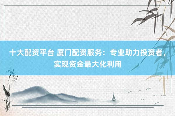 十大配资平台 厦门配资服务：专业助力投资者，实现资金最大化利用