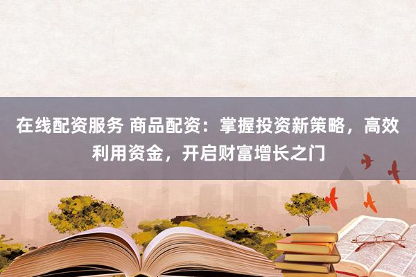 在线配资服务 商品配资：掌握投资新策略，高效利用资金，开启财富增长之门