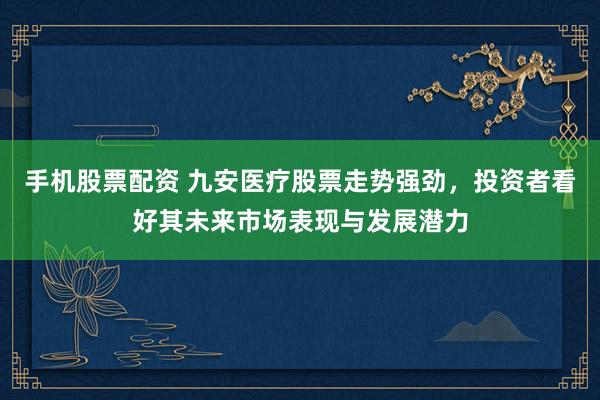 手机股票配资 九安医疗股票走势强劲，投资者看好其未来市场表现与发展潜力