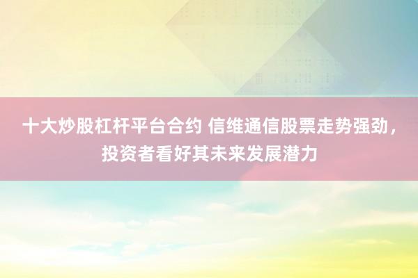 十大炒股杠杆平台合约 信维通信股票走势强劲，投资者看好其未来发展潜力