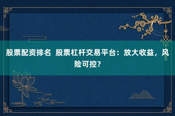 股票配资排名  股票杠杆交易平台：放大收益，风险可控？