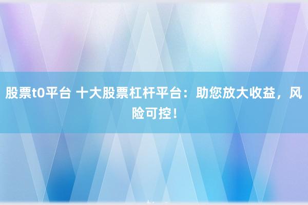股票t0平台 十大股票杠杆平台：助您放大收益，风险可控！