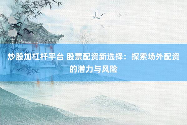 炒股加杠杆平台 股票配资新选择：探索场外配资的潜力与风险