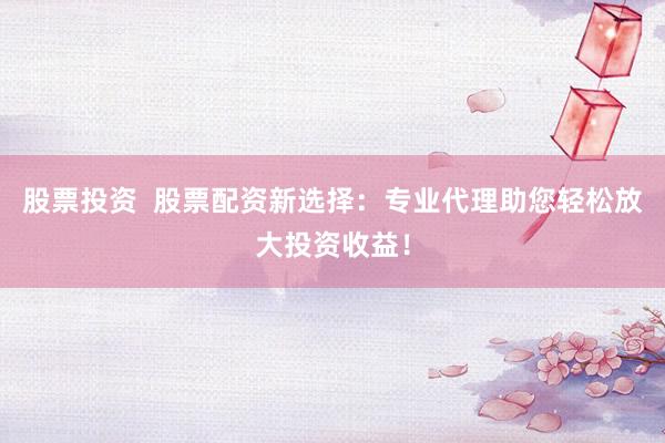 股票投资  股票配资新选择：专业代理助您轻松放大投资收益！