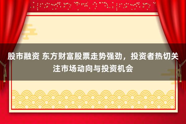 股市融资 东方财富股票走势强劲，投资者热切关注市场动向与投资机会
