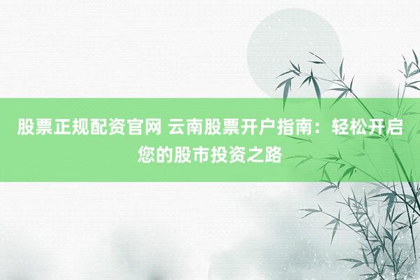 股票正规配资官网 云南股票开户指南：轻松开启您的股市投资之路