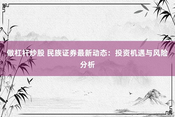 做杠杆炒股 民族证券最新动态：投资机遇与风险分析