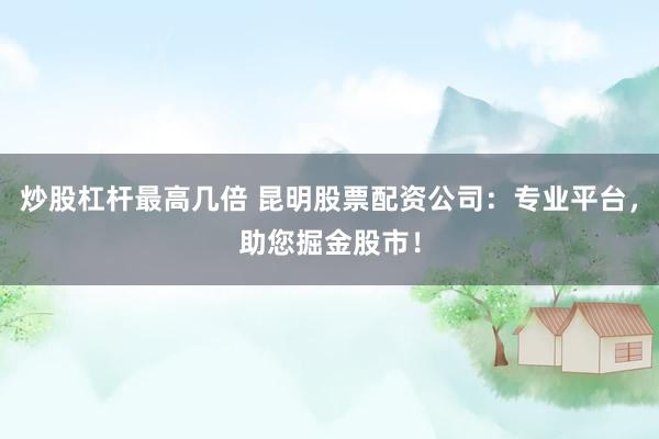 炒股杠杆最高几倍 昆明股票配资公司：专业平台，助您掘金股市！