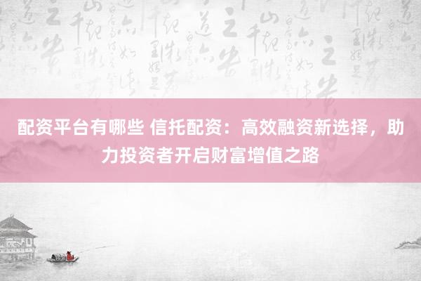 配资平台有哪些 信托配资：高效融资新选择，助力投资者开启财富增值之路